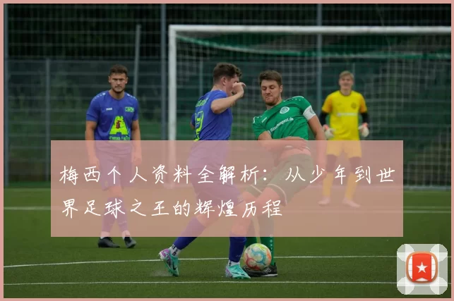 梅西个人资料全解析：从少年到世界足球之王的辉煌历程