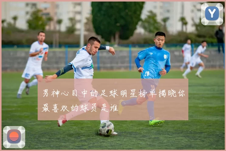男神心目中的足球明星榜单揭晓你最喜欢的球员是谁