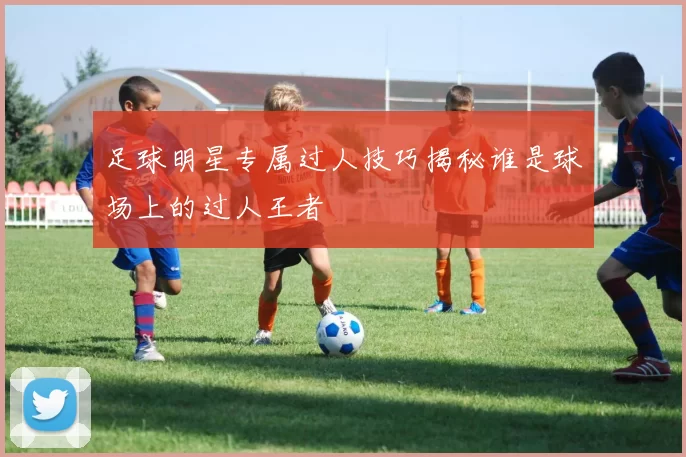 足球明星专属过人技巧揭秘谁是球场上的过人王者