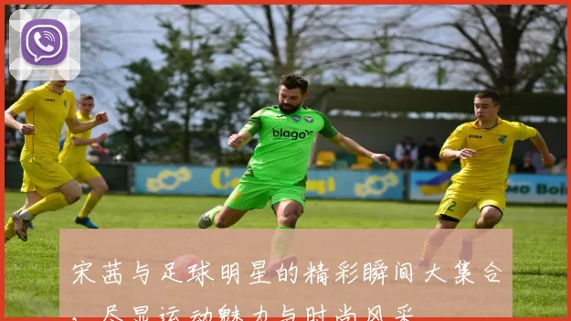 宋茜与足球明星的精彩瞬间大集合，尽显运动魅力与时尚风采