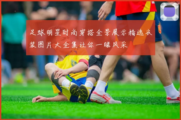 足球明星时尚穿搭全景展示精选衣装图片大全集让你一睹风采