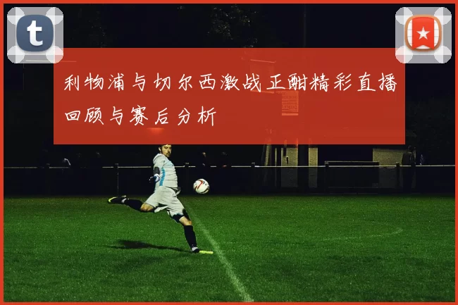 利物浦与切尔西激战正酣精彩直播回顾与赛后分析