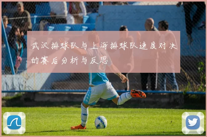 武汉排球队与上海排球队速度对决的赛后分析与反思