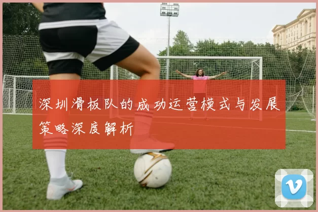 深圳滑板队的成功运营模式与发展策略深度解析