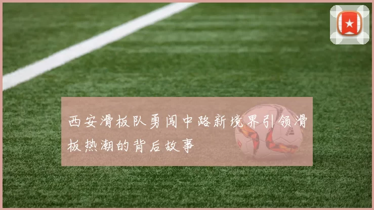 西安滑板队勇闯中路新境界引领滑板热潮的背后故事