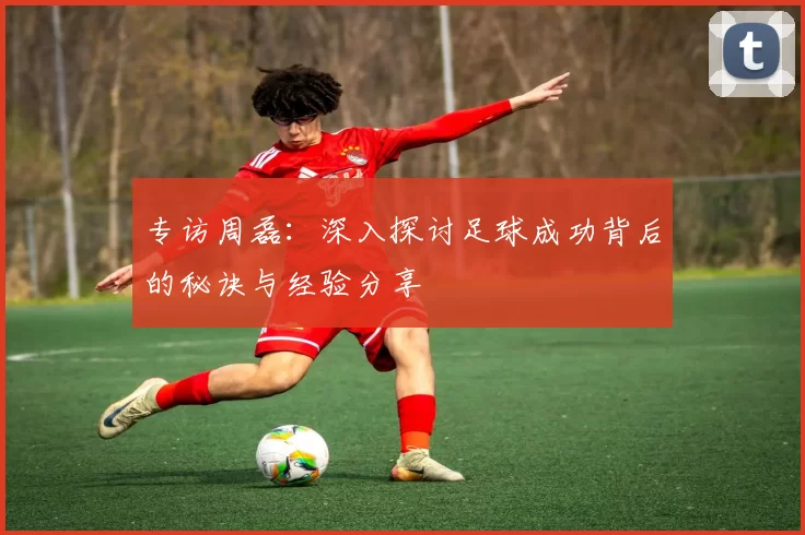 专访周磊：深入探讨足球成功背后的秘诀与经验分享