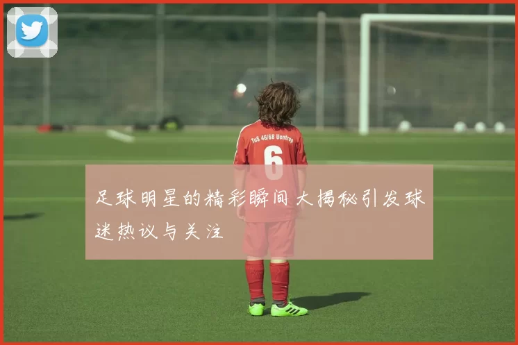 足球明星的精彩瞬间大揭秘引发球迷热议与关注