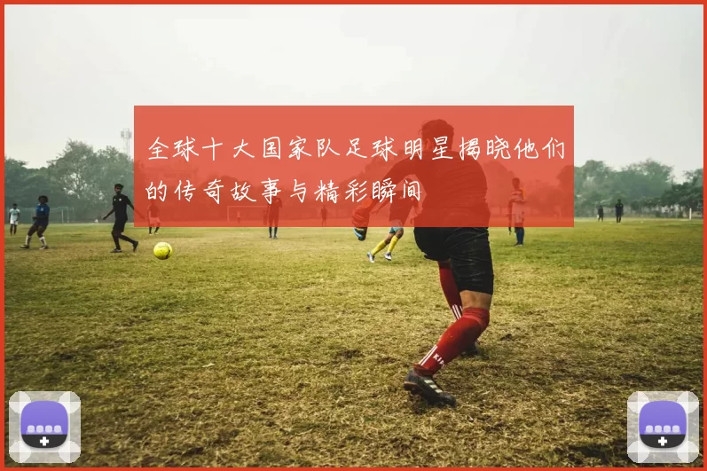 全球十大国家队足球明星揭晓他们的传奇故事与精彩瞬间