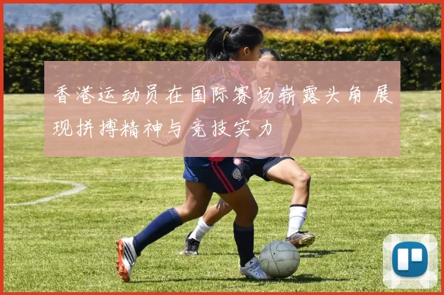 香港运动员在国际赛场崭露头角 展现拼搏精神与竞技实力