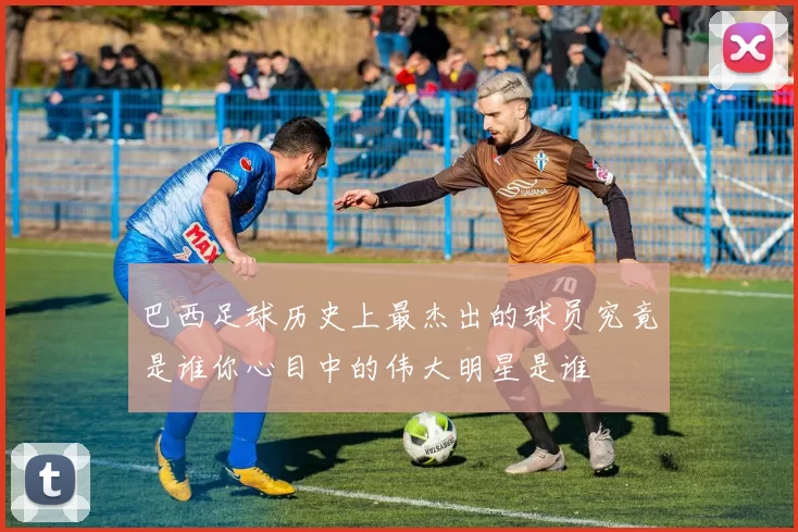 巴西足球历史上最杰出的球员究竟是谁你心目中的伟大明星是谁