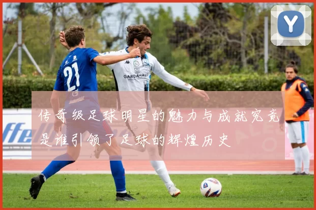 传奇级足球明星的魅力与成就究竟是谁引领了足球的辉煌历史