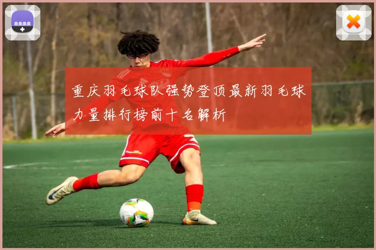 重庆羽毛球队强势登顶最新羽毛球力量排行榜前十名解析