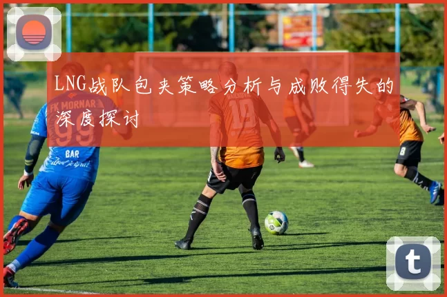 LNG战队包夹策略分析与成败得失的深度探讨