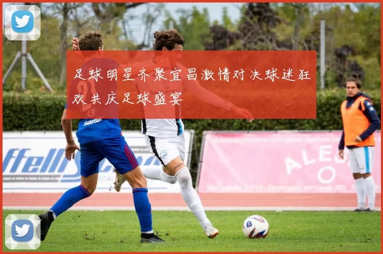 足球明星齐聚宜昌激情对决球迷狂欢共庆足球盛宴