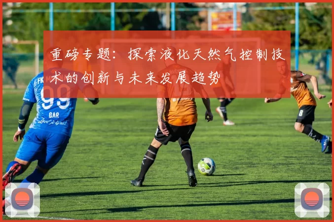 重磅专题：探索液化天然气控制技术的创新与未来发展趋势