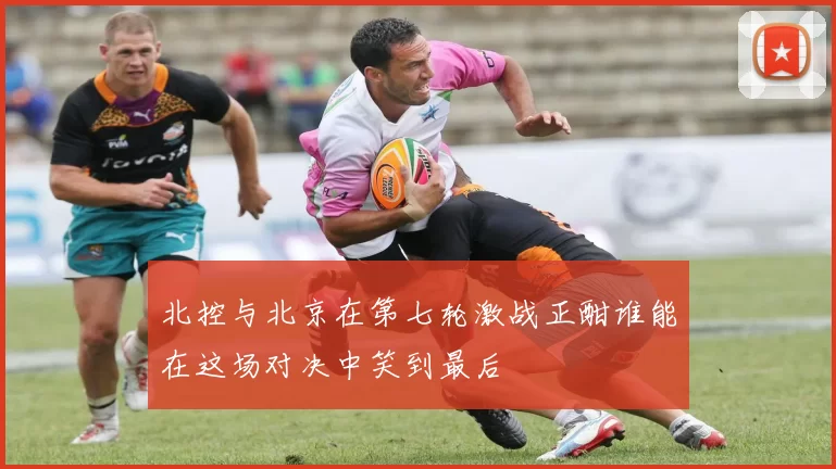 北控与北京在第七轮激战正酣谁能在这场对决中笑到最后