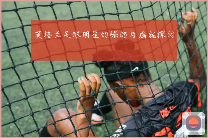 英格兰足球明星的崛起与成就探讨