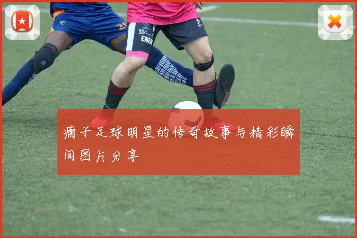 瘸子足球明星的传奇故事与精彩瞬间图片分享