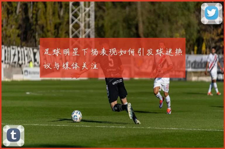 足球明星下场表现如何引发球迷热议与媒体关注
