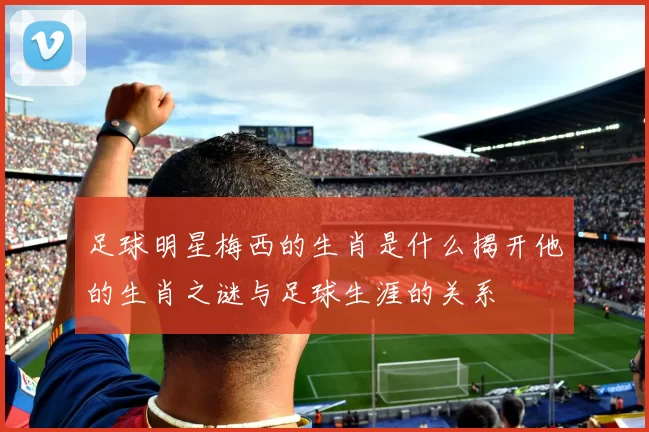 足球明星梅西的生肖是什么揭开他的生肖之谜与足球生涯的关系