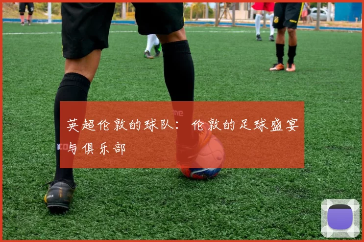 英超伦敦的球队：伦敦的足球盛宴与俱乐部