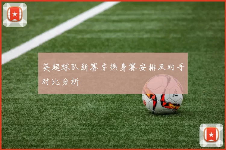 英超球队新赛季热身赛安排及对手对比分析