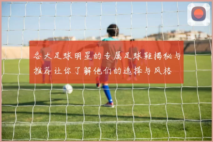 各大足球明星的专属足球鞋揭秘与推荐让你了解他们的选择与风格