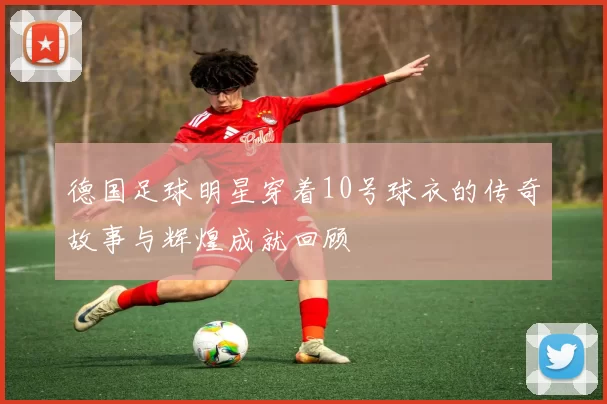 德国足球明星穿着10号球衣的传奇故事与辉煌成就回顾