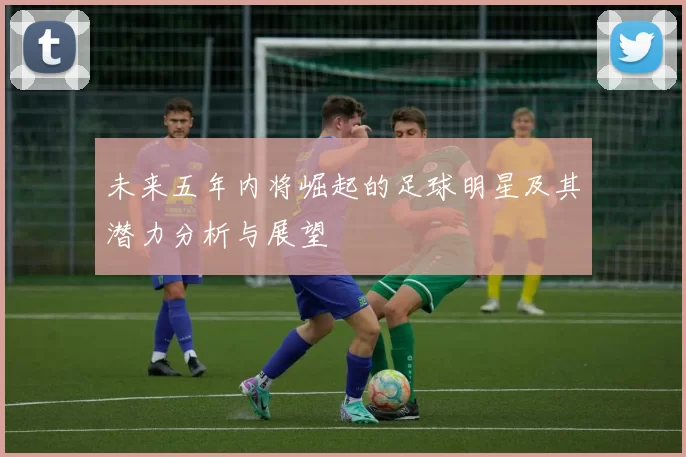 未来五年内将崛起的足球明星及其潜力分析与展望