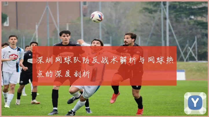 深圳网球队防反战术解析与网球热点的深度剖析