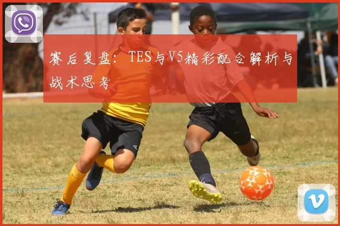 赛后复盘：TES与V5精彩配合解析与战术思考