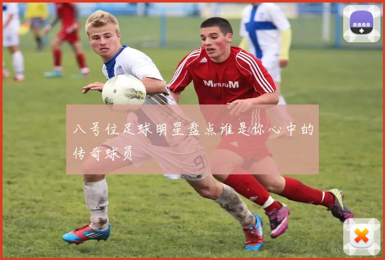 八号位足球明星盘点谁是你心中的传奇球员