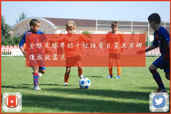 全球足球界的十位传奇巨星及其辉煌成就盘点