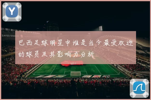 巴西足球明星中谁是当今最受欢迎的球员及其影响力分析