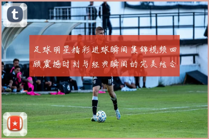 足球明星精彩进球瞬间集锦视频回顾震撼时刻与经典瞬间的完美结合