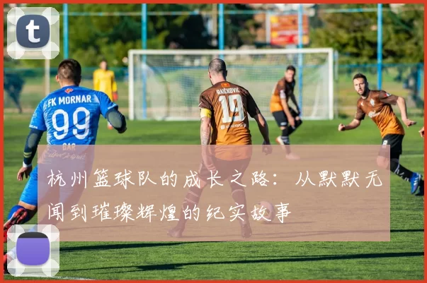 杭州篮球队的成长之路：从默默无闻到璀璨辉煌的纪实故事