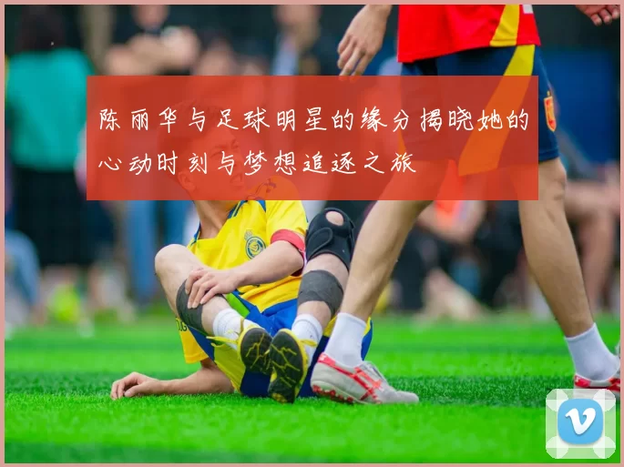 陈丽华与足球明星的缘分揭晓她的心动时刻与梦想追逐之旅