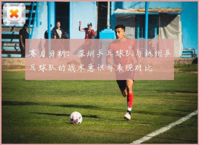 赛后分析：深圳乒乓球队与杭州乒乓球队的战术意识与表现对比