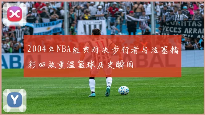 2004年NBA经典对决步行者与活塞精彩回放重温篮球历史瞬间