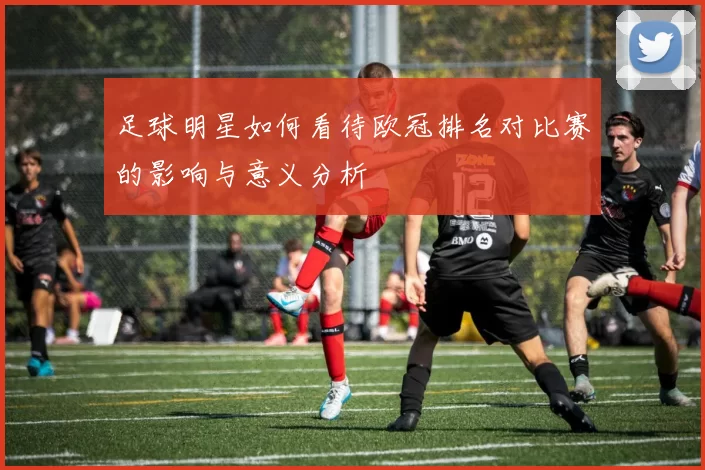 足球明星如何看待欧冠排名对比赛的影响与意义分析