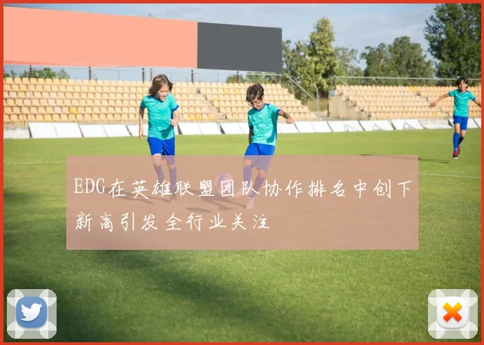 EDG在英雄联盟团队协作排名中创下新高引发全行业关注