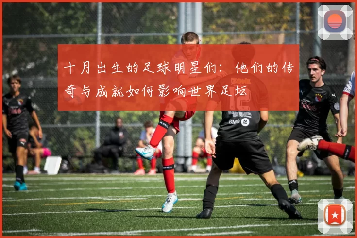 十月出生的足球明星们：他们的传奇与成就如何影响世界足坛