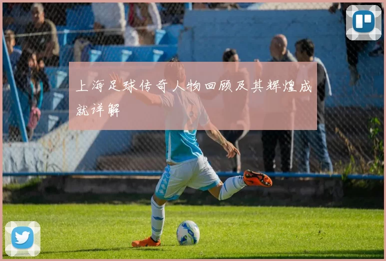 上海足球传奇人物回顾及其辉煌成就详解