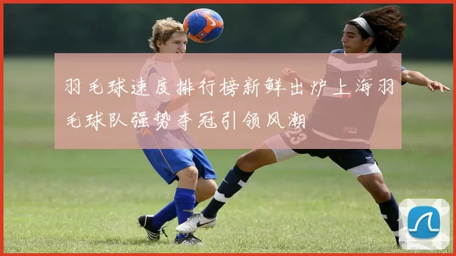 羽毛球速度排行榜新鲜出炉上海羽毛球队强势夺冠引领风潮