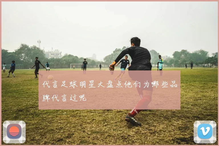 代言足球明星大盘点他们为哪些品牌代言过呢