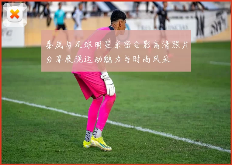 秦岚与足球明星亲密合影高清照片分享展现运动魅力与时尚风采