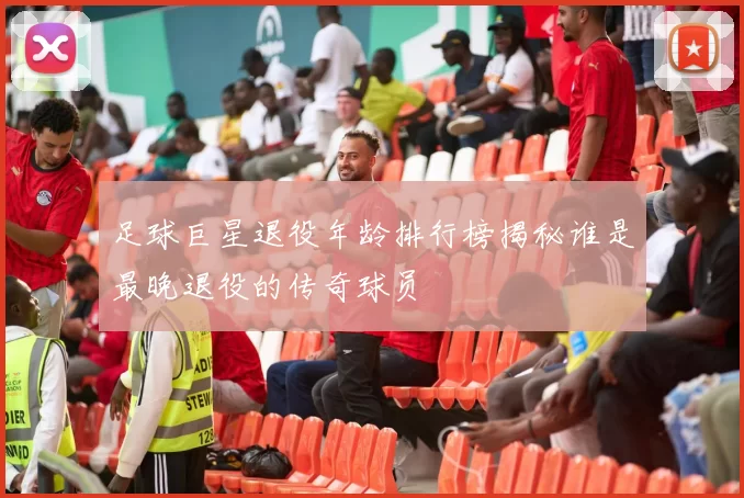 足球巨星退役年龄排行榜揭秘谁是最晚退役的传奇球员