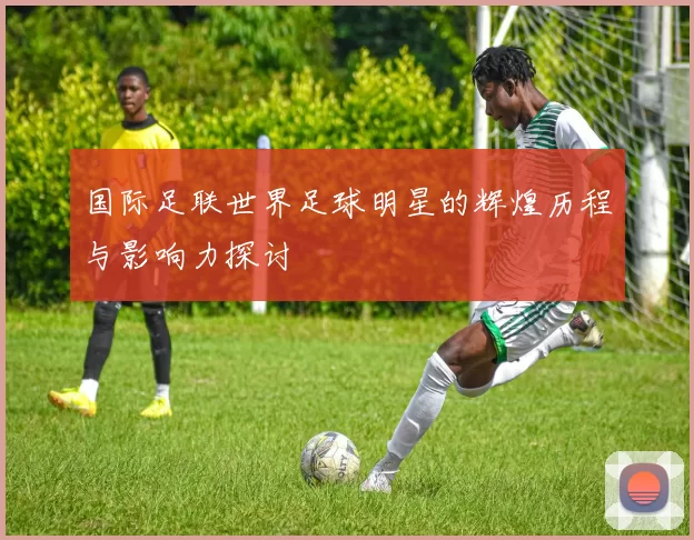 国际足联世界足球明星的辉煌历程与影响力探讨
