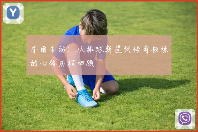 李丽专访：从排球新星到传奇教练的心路历程回顾