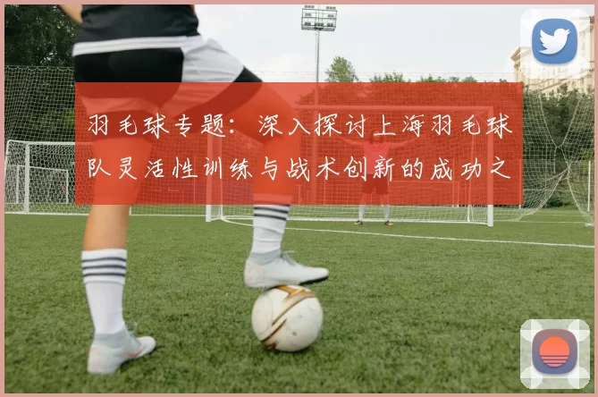 羽毛球专题：深入探讨上海羽毛球队灵活性训练与战术创新的成功之道